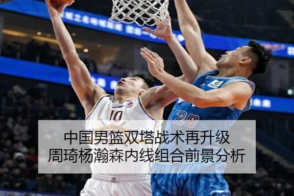 中国男篮双塔战术再升级 周琦杨瀚森内线组合前景分析
