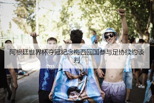 阿根廷世界杯夺冠纪念梅西回国参与足协续约谈判