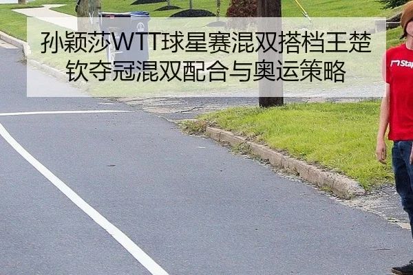 孙颖莎WTT球星赛混双搭档王楚钦夺冠混双配合与奥运策略